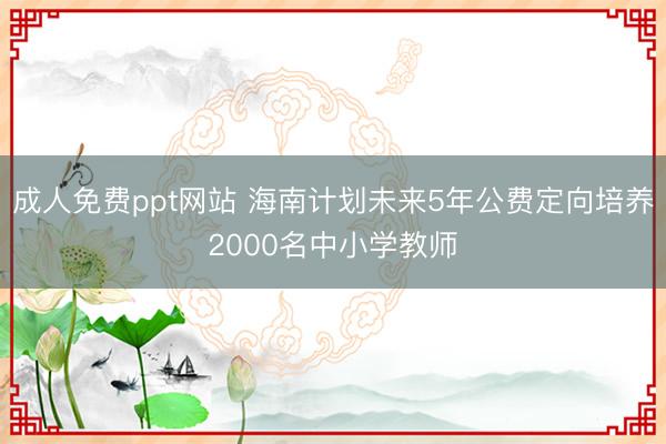成人免费ppt网站 海南计划未来5年公费定向培养2000名中小学教师