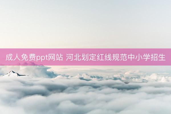 成人免费ppt网站 河北划定红线规范中小学招生