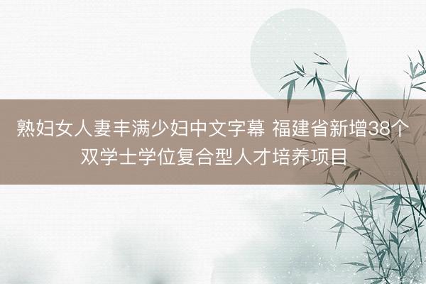 熟妇女人妻丰满少妇中文字幕 福建省新增38个双学士学位复合型人才培养项目