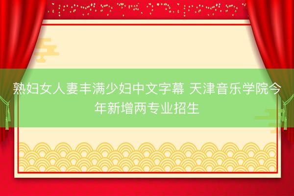 熟妇女人妻丰满少妇中文字幕 天津音乐学院今年新增两专业招生