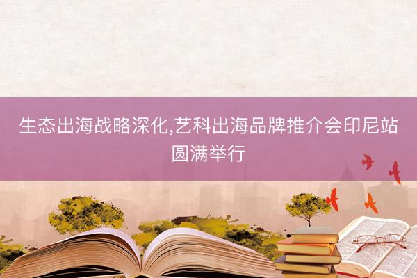 生态出海战略深化，艺科出海品牌推介会印尼站圆满举行