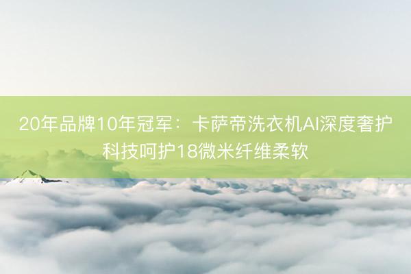 20年品牌10年冠军：卡萨帝洗衣机AI深度奢护科技呵护18微米纤维柔软