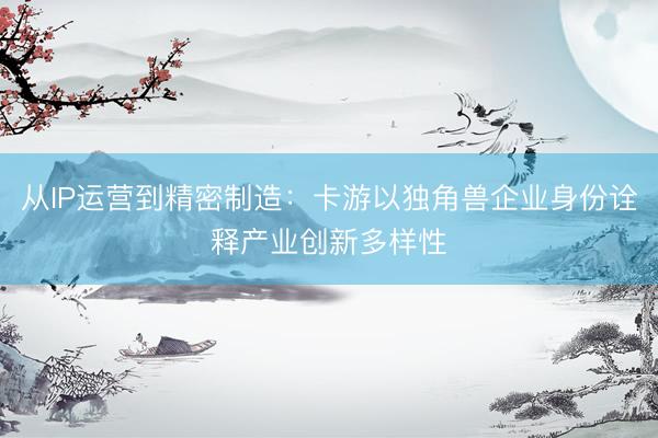 从IP运营到精密制造：卡游以独角兽企业身份诠释产业创新多样性