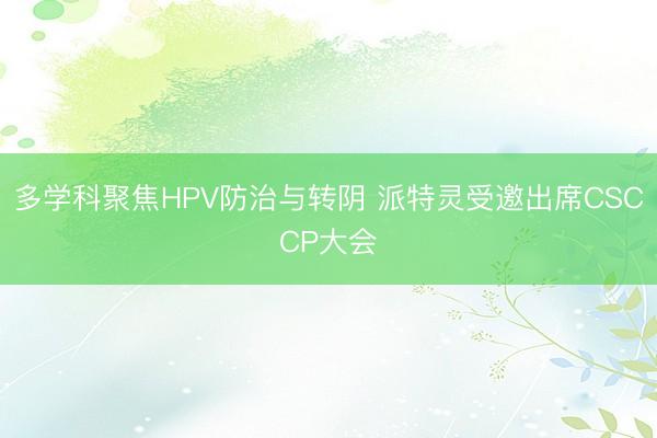 多学科聚焦HPV防治与转阴 派特灵受邀出席CSCCP大会