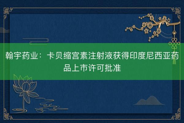 翰宇药业：卡贝缩宫素注射液获得印度尼西亚药品上市许可批准