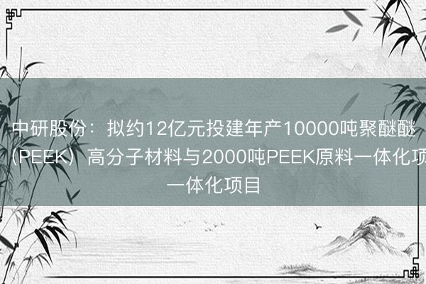 中研股份：拟约12亿元投建年产10000吨聚醚醚酮（PEEK）高分子材料与2000吨PEEK原料一体化项目