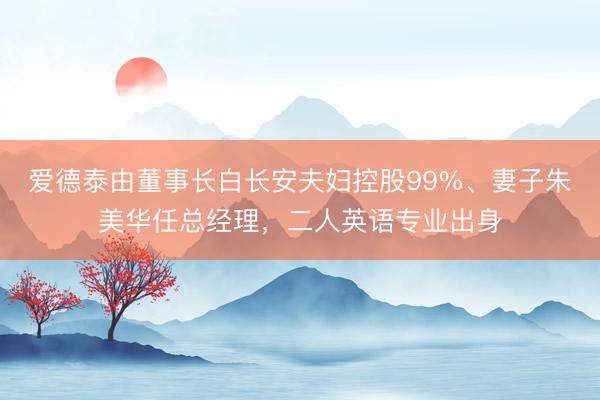 爱德泰由董事长白长安夫妇控股99%、妻子朱美华任总经理，二人英语专业出身