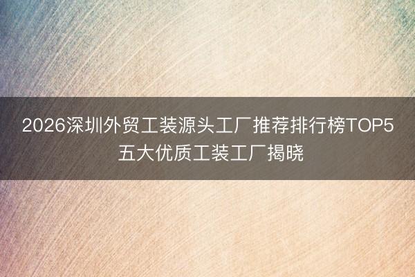 2026深圳外贸工装源头工厂推荐排行榜TOP5 五大优质工装工厂揭晓