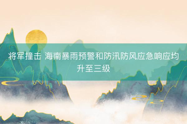 将军撞击 海南暴雨预警和防汛防风应急响应均升至三级