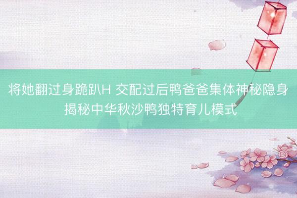将她翻过身跪趴H 交配过后鸭爸爸集体神秘隐身 揭秘中华秋沙鸭独特育儿模式