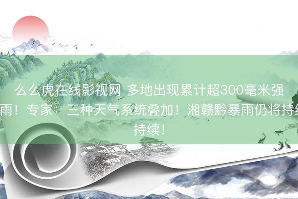 么么虎在线影视网 多地出现累计超300毫米强降雨！专家：三种天气系统叠加！湘赣黔暴雨仍将持续！