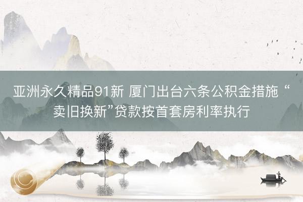亚洲永久精品91新 厦门出台六条公积金措施 “卖旧换新”贷款按首套房利率执行