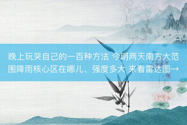 晚上玩哭自己的一百种方法 今明两天南方大范围降雨核心区在哪儿、强度多大 来看雷达图→