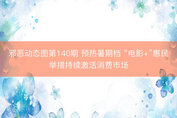 邪恶动态图第140期 预热暑期档 “电影+”惠民举措持续激活消费市场