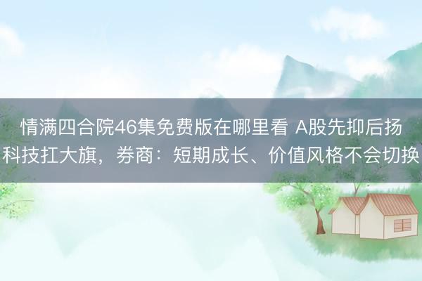 情满四合院46集免费版在哪里看 A股先抑后扬科技扛大旗，券商：短期成长、价值风格不会切换