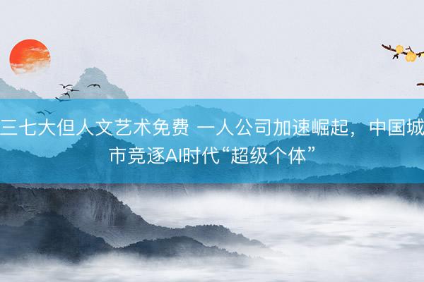 三七大但人文艺术免费 一人公司加速崛起，中国城市竞逐AI时代“超级个体”