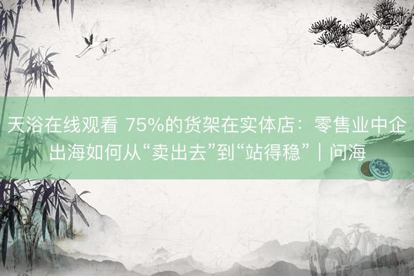 天浴在线观看 75%的货架在实体店：零售业中企出海如何从“卖出去”到“站得稳”｜问海