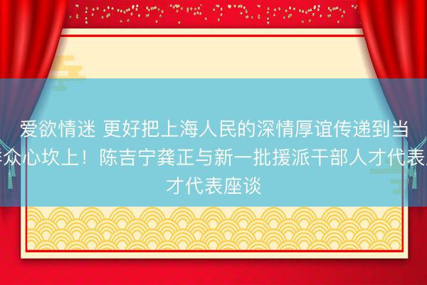 爱欲情迷 更好把上海人民的深情厚谊传递到当地群众心坎上！陈吉宁龚正与新一批援派干部人才代表座谈