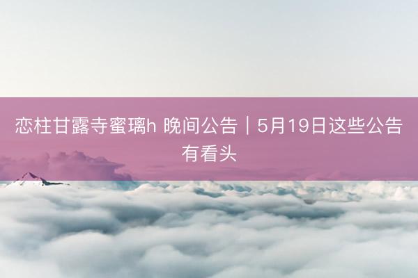 恋柱甘露寺蜜璃h 晚间公告｜5月19日这些公告有看头