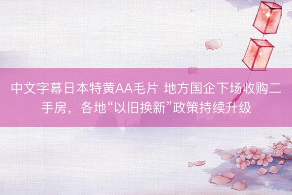 中文字幕日本特黄AA毛片 地方国企下场收购二手房，各地“以旧换新”政策持续升级