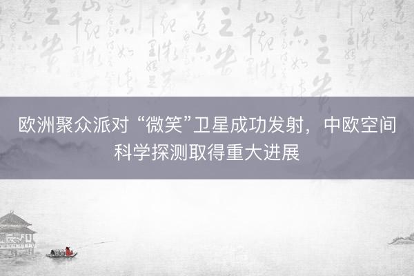 欧洲聚众派对 “微笑”卫星成功发射，中欧空间科学探测取得重大进展
