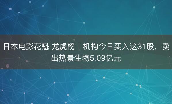 日本电影花魁 龙虎榜丨机构今日买入这31股，卖出热景生物5.09亿元