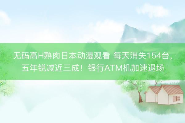 无码高H熟肉日本动漫观看 每天消失154台，五年锐减近三成！银行ATM机加速退场