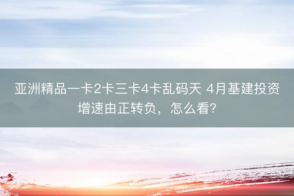 亚洲精品一卡2卡三卡4卡乱码天 4月基建投资增速由正转负，怎么看？