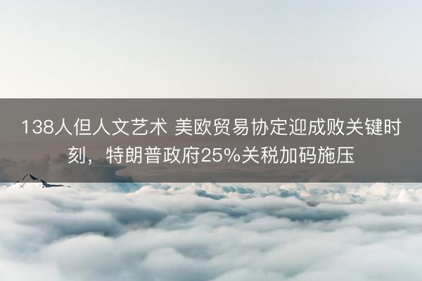 138人但人文艺术 美欧贸易协定迎成败关键时刻，特朗普政府25%关税加码施压