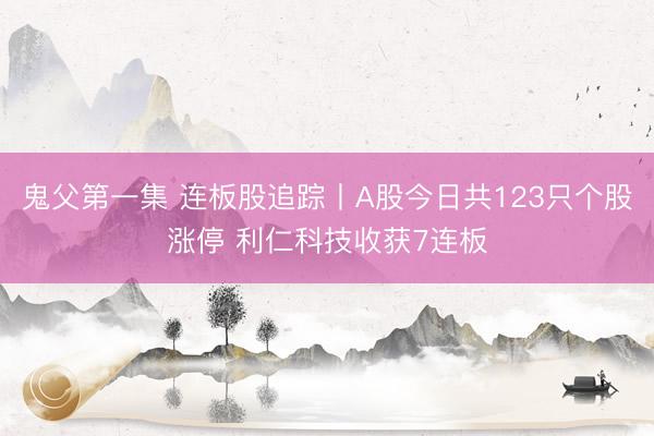 鬼父第一集 连板股追踪丨A股今日共123只个股涨停 利仁科技收获7连板