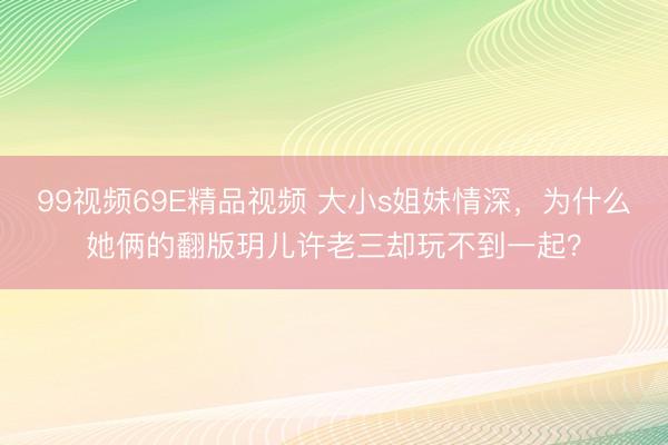 99视频69E精品视频 大小s姐妹情深，为什么她俩的翻版玥儿许老三却玩不到一起？