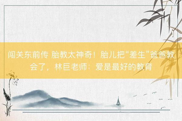 闯关东前传 胎教太神奇！胎儿把“差生”爸爸教会了，林巨老师：爱是最好的教育
