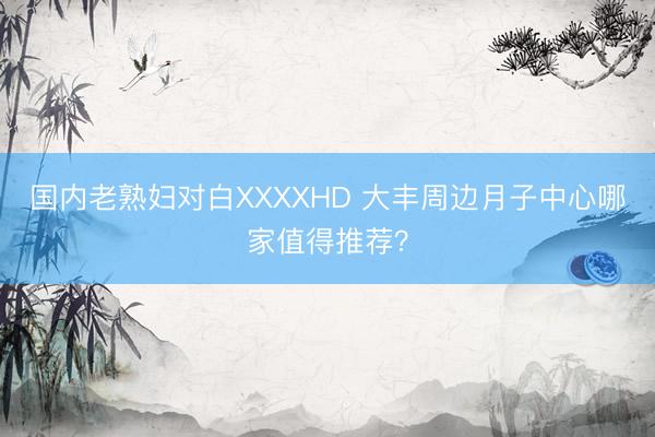 国内老熟妇对白XXXXHD 大丰周边月子中心哪家值得推荐？