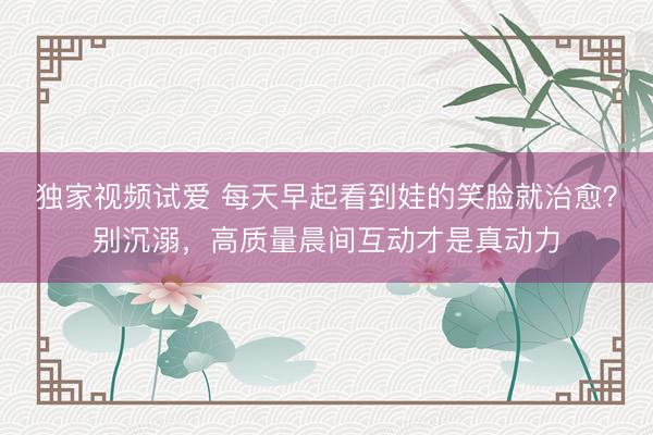 独家视频试爱 每天早起看到娃的笑脸就治愈？别沉溺，高质量晨间互动才是真动力