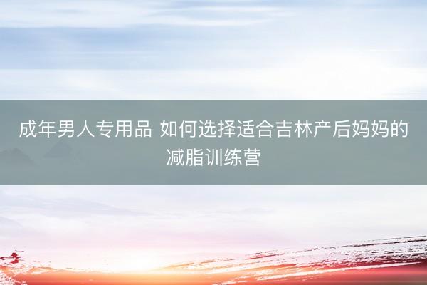 成年男人专用品 如何选择适合吉林产后妈妈的减脂训练营