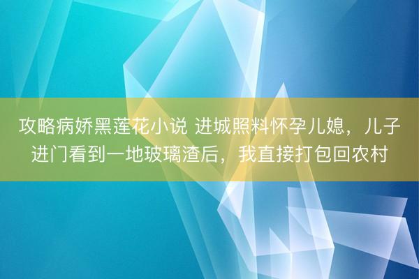 攻略病娇黑莲花小说 进城照料怀孕儿媳，儿子进门看到一地玻璃渣后，我直接打包回农村