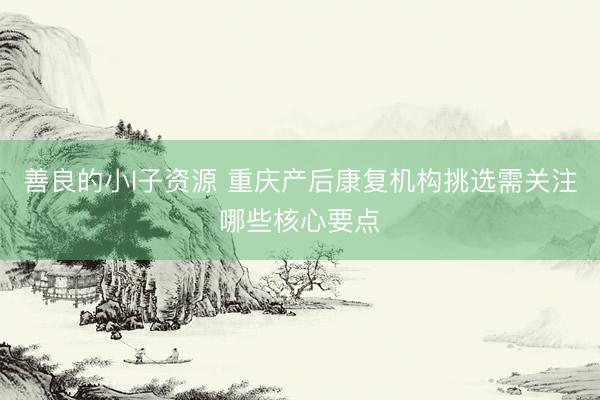 善良的小I子资源 重庆产后康复机构挑选需关注哪些核心要点