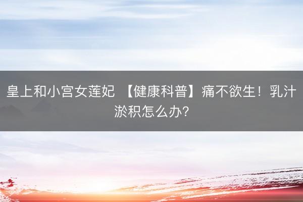 皇上和小宫女莲妃 【健康科普】痛不欲生！乳汁淤积怎么办？