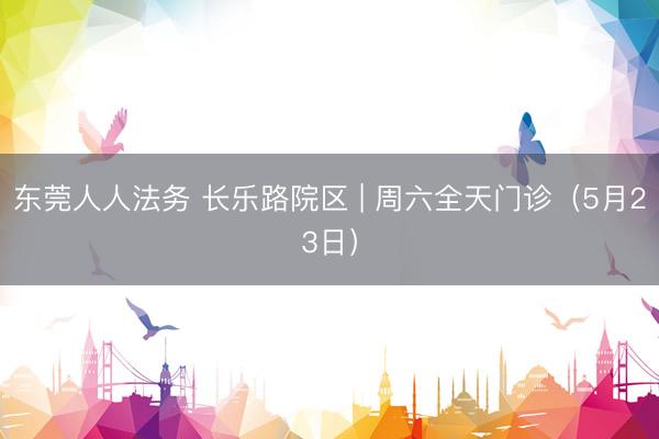 东莞人人法务 长乐路院区 | 周六全天门诊（5月23日）
