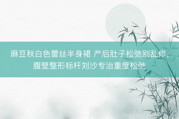 麻豆秋白色蕾丝半身裙 产后肚子松弛别乱修，腹壁整形标杆刘沙专治重度松弛