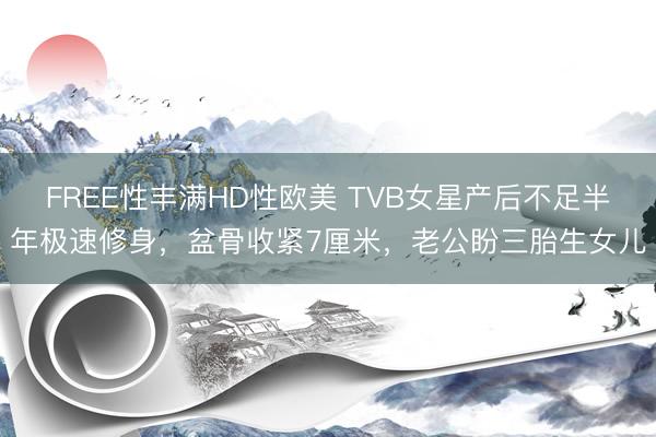 FREE性丰满HD性欧美 TVB女星产后不足半年极速修身，盆骨收紧7厘米，老公盼三胎生女儿