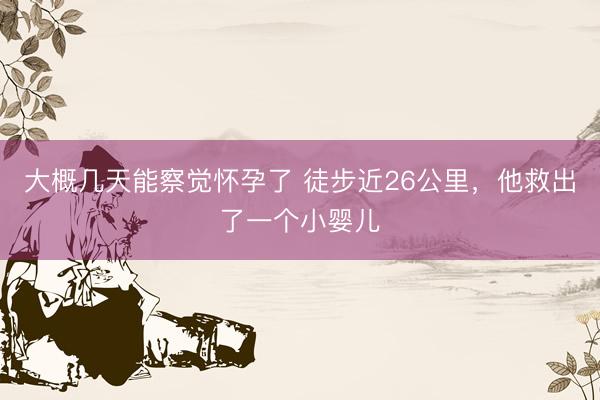 大概几天能察觉怀孕了 徒步近26公里,他救出了一个小婴儿
