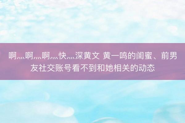 啊灬啊灬啊灬快灬深黄文 黄一鸣的闺蜜、前男友社交账号看不到和她相关的动态