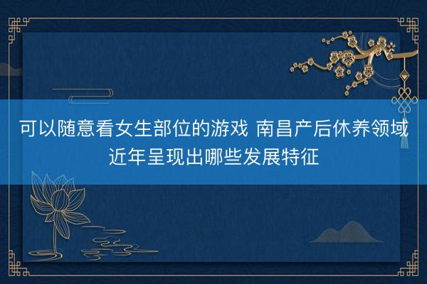 可以随意看女生部位的游戏 南昌产后休养领域近年呈现出哪些发展特征