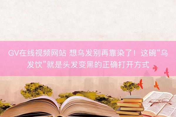 GV在线视频网站 想乌发别再靠染了！这碗“乌发饮”就是头发变黑的正确打开方式