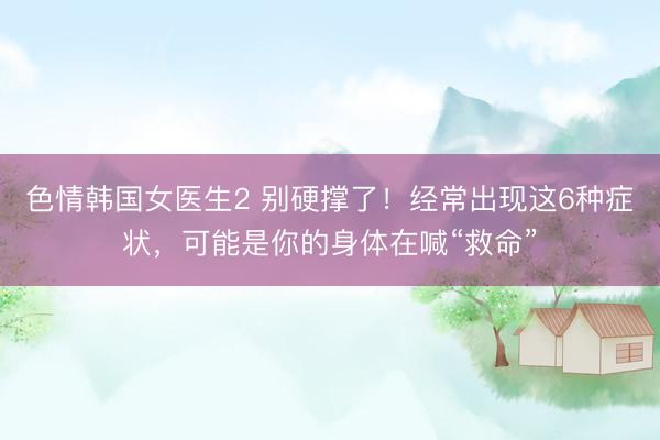 色情韩国女医生2 别硬撑了！经常出现这6种症状，可能是你的身体在喊“救命”