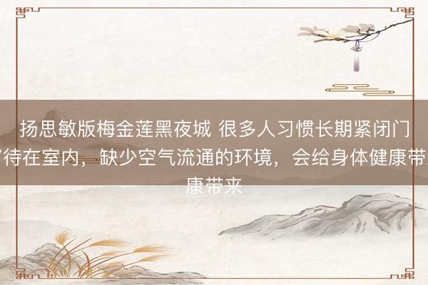 扬思敏版梅金莲黑夜城 很多人习惯长期紧闭门窗待在室内，缺少空气流通的环境，会给身体健康带来