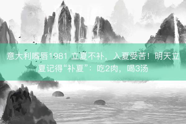 意大利嘴唇1981 立夏不补，入夏受苦！明天立夏记得“补夏”：吃2肉，喝3汤