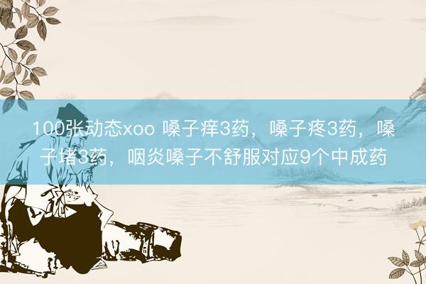 100张动态xoo 嗓子痒3药，嗓子疼3药，嗓子堵3药，咽炎嗓子不舒服对应9个中成药