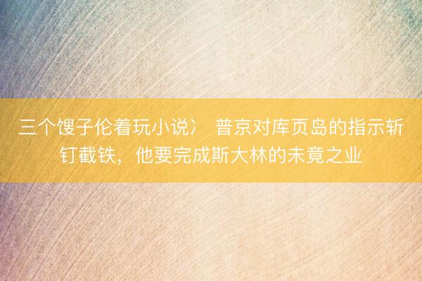 三个馊子伦着玩小说冫 普京对库页岛的指示斩钉截铁，他要完成斯大林的未竟之业